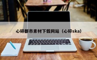 通化心碎都市素材下载网站（心碎ska）